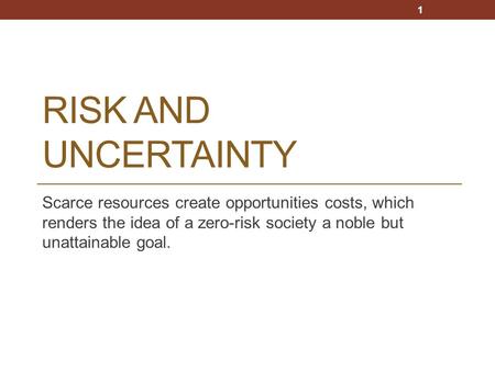 RISK AND UNCERTAINTY Scarce resources create opportunities costs, which renders the idea of a zero-risk society a noble but unattainable goal. 1.