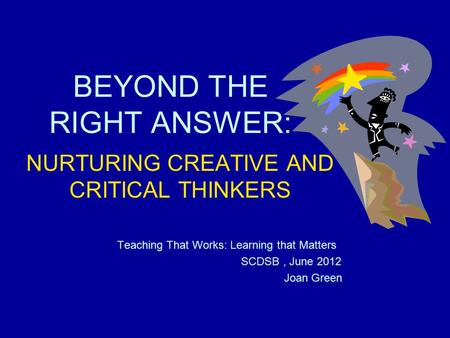 BEYOND THE RIGHT ANSWER: NURTURING CREATIVE AND CRITICAL THINKERS Teaching That Works: Learning that Matters SCDSB, June 2012 Joan Green.