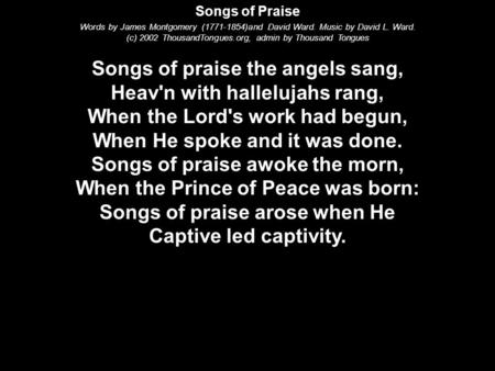 Songs of Praise Words by James Montgomery (1771-1854)and David Ward. Music by David L. Ward. (c) 2002 ThousandTongues.org, admin by Thousand Tongues Songs.