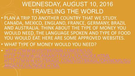 WEDNESDAY, AUGUST 10, 2016 TRAVELING THE WORLD PLAN A TRIP TO ANOTHER COUNTRY THAT WE STUDY. CANADA, MEXICO, ENGLAND, FRANCE, GERMANY, BRAZIL AND AUSTRALIA.