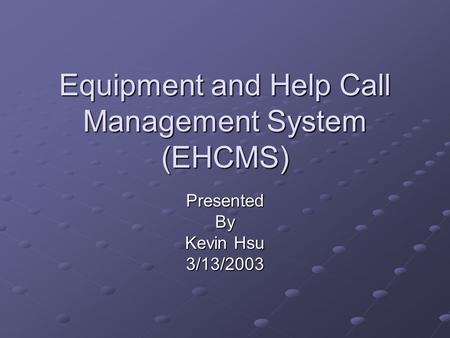 Equipment and Help Call Management System (EHCMS) PresentedBy Kevin Hsu 3/13/2003.