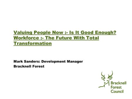 Valuing People Now :- Is It Good Enough? Workforce :- The Future With Total Transformation Mark Sanders: Development Manager Bracknell Forest.