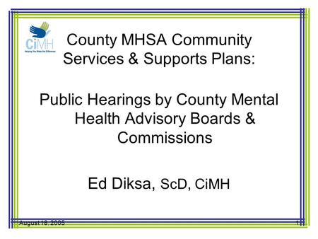 August 18, 20051 County MHSA Community Services & Supports Plans: Public Hearings by County Mental Health Advisory Boards & Commissions Ed Diksa, ScD,