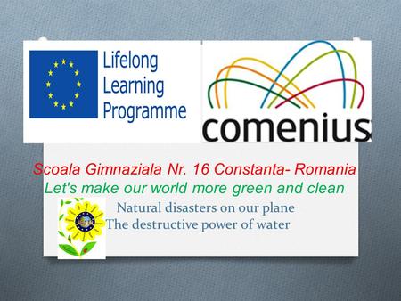 Scoala Gimnaziala Nr. 16 Constanta- Romania Let's make our world more green and clean Natural disasters on our plane The destructive power of water.