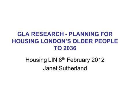 GLA RESEARCH - PLANNING FOR HOUSING LONDON’S OLDER PEOPLE TO 2036 Housing LIN 8 th February 2012 Janet Sutherland.