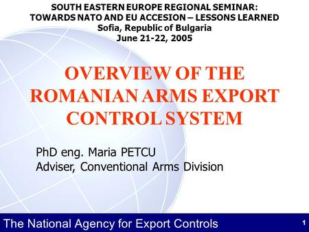 The National Agency for Export Controls 1 OVERVIEW OF THE ROMANIAN ARMS EXPORT CONTROL SYSTEM PhD eng. Maria PETCU Adviser, Conventional Arms Division.