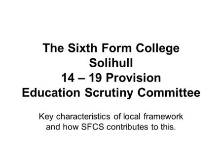 The Sixth Form College Solihull 14 – 19 Provision Education Scrutiny Committee Key characteristics of local framework and how SFCS contributes to this.