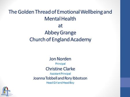 The Golden Thread of Emotional Wellbeing and Mental Health at Abbey Grange Church of England Academy Jon Norden Principal Christine Clarke Assistant Principal.