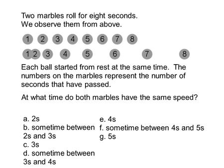 Two marbles roll for eight seconds. We observe them from above. Each ball started from rest at the same time. The numbers on the marbles represent the.