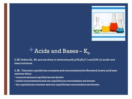 + Acids and Bases – K b 2.2K: Define Ka, Kb and use these to determine pH, pOH, [H 3 O + ] and [OH – ] of acidic and basic solutions 2.3K: Calculate equilibrium.