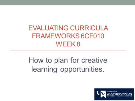 EVALUATING CURRICULA FRAMEWORKS 6CF010 WEEK 8 How to plan for creative learning opportunities.