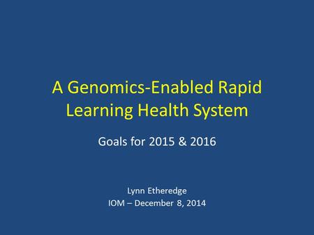 A Genomics-Enabled Rapid Learning Health System Goals for 2015 & 2016 Lynn Etheredge IOM – December 8, 2014.