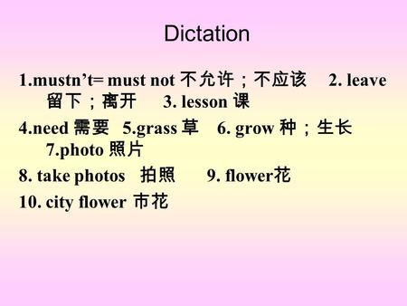 Dictation 1.mustn’t= must not 不允许；不应该 2. leave 留下；离开 3. lesson 课 4.need 需要 5.grass 草 6. grow 种；生长 7.photo 照片 8. take photos 拍照 9. flower 花 10. city flower.