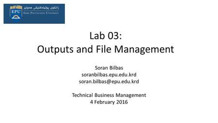 Lab 03: Outputs and File Management Soran Bilbas soranbilbas.epu.edu.krd Technical Business Management 4 February 2016.