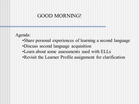 GOOD MORNING! Agenda: Share personal experiences of learning a second language Discuss second language acquisition Learn about some assessments used with.