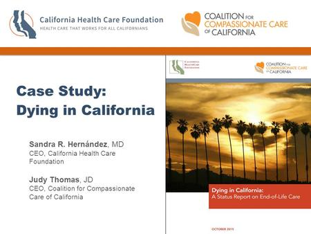 Sandra R. Hernández, MD CEO, California Health Care Foundation Judy Thomas, JD CEO, Coalition for Compassionate Care of California Case Study: Dying in.