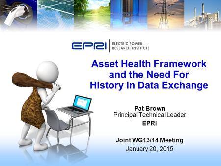 Pat Brown Principal Technical Leader EPRI Joint WG13/14 Meeting January 20, 2015 Asset Health Framework and the Need For History in Data Exchange.