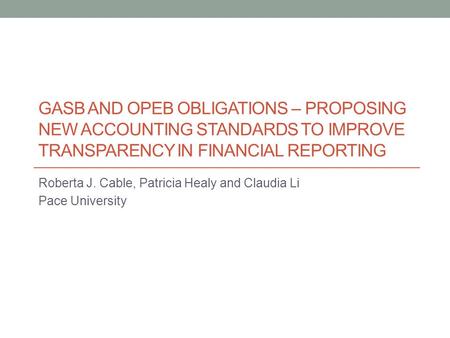 GASB AND OPEB OBLIGATIONS – PROPOSING NEW ACCOUNTING STANDARDS TO IMPROVE TRANSPARENCY IN FINANCIAL REPORTING Roberta J. Cable, Patricia Healy and Claudia.