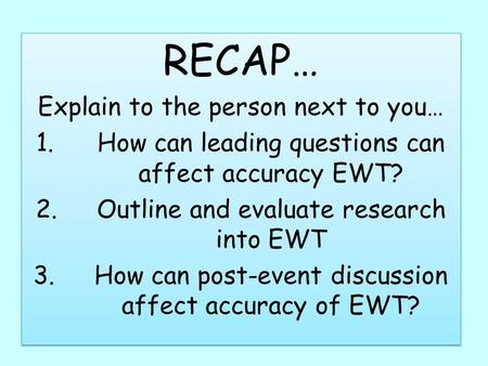 RECAP… Explain to the person next to you… 1.How can leading questions can affect accuracy EWT? 2.Outline and evaluate research into EWT 3.How can post-event.