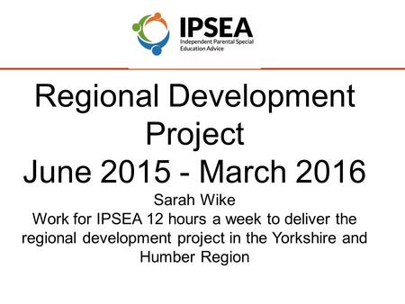 Regional Development Project June 2015 - March 2016 Sarah Wike Work for IPSEA 12 hours a week to deliver the regional development project in the Yorkshire.