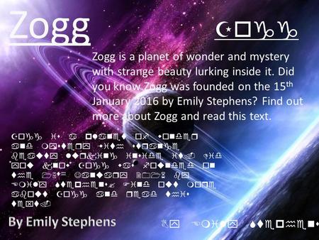 Zogg Zogg is a planet of wonder and mystery with strange beauty lurking inside it. Did you know Zogg was founded on the 15 th January 2016 by Emily Stephens?