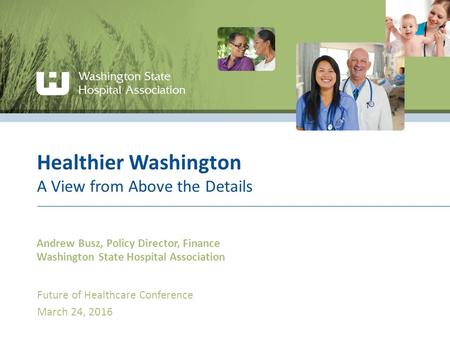 Healthier Washington A View from Above the Details Andrew Busz, Policy Director, Finance Washington State Hospital Association Future of Healthcare Conference.