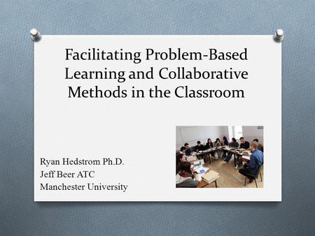 Facilitating Problem-Based Learning and Collaborative Methods in the Classroom Ryan Hedstrom Ph.D. Jeff Beer ATC Manchester University.