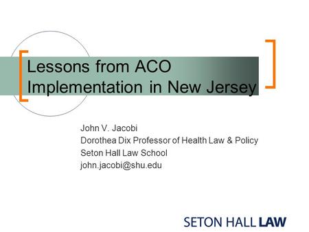 Lessons from ACO Implementation in New Jersey John V. Jacobi Dorothea Dix Professor of Health Law & Policy Seton Hall Law School