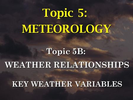 Topic 5B: WEATHER RELATIONSHIPS KEY WEATHER VARIABLES Topic 5: METEOROLOGY.