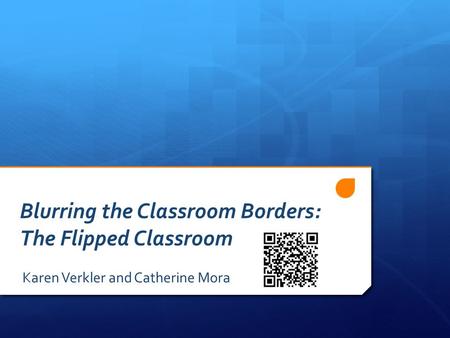 Blurring the Classroom Borders: The Flipped Classroom Karen Verkler and Catherine Mora.