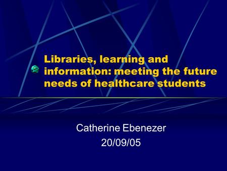 Libraries, learning and information: meeting the future needs of healthcare students Catherine Ebenezer 20/09/05.