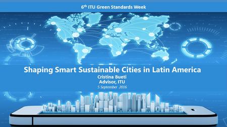 Cristina Bueti Advisor, ITU 5 September 2016 Shaping Smart Sustainable Cities in Latin America 6 th ITU Green Standards Week.