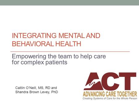 INTEGRATING MENTAL AND BEHAVIORAL HEALTH Empowering the team to help care for complex patients Caitlin O’Neill, MS, RD and Shandra Brown Levey, PhD.