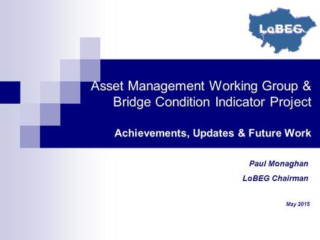 Asset Management Working Group & Bridge Condition Indicator Project Achievements, Updates & Future Work Paul Monaghan LoBEG Chairman May 2015.