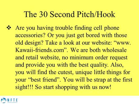 The 30 Second Pitch/Hook  Are you having trouble finding cell phone accessories? Or you just get bored with those old design? Take a look at our website: