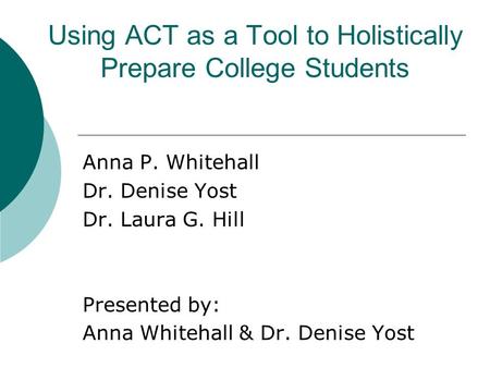 Using ACT as a Tool to Holistically Prepare College Students Anna P. Whitehall Dr. Denise Yost Dr. Laura G. Hill Presented by: Anna Whitehall & Dr. Denise.