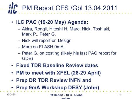 PM Report CFS /Gbl 13.04.2011 ILC PAC (19-20 May) Agenda: –Akira, Rongli, Hitoshi H, Marc, Nick, Toshiaki, Mark P., Peter G. –Nick will report on Design.