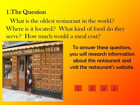 1.The Question What is the oldest restaurant in the world? Where is it located? What kind of food do they serve? How much would a meal cost? To answer.