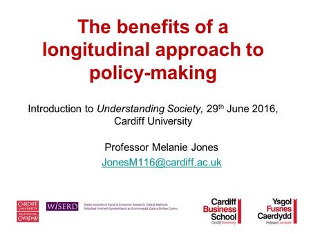 The benefits of a longitudinal approach to policy-making Introduction to Understanding Society, 29 th June 2016, Cardiff University Professor Melanie Jones.