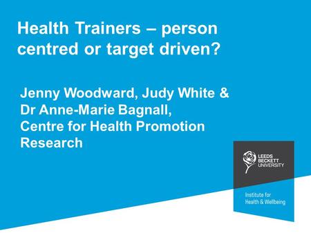 Health Trainers – person centred or target driven? Jenny Woodward, Judy White & Dr Anne-Marie Bagnall, Centre for Health Promotion Research.