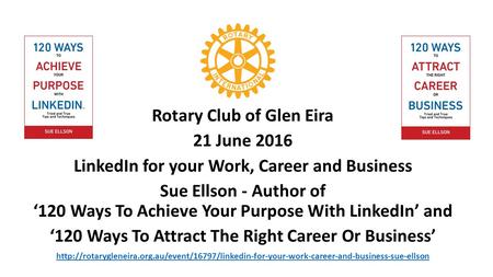 Rotary Club of Glen Eira 21 June 2016 LinkedIn for your Work, Career and Business Sue Ellson - Author of ‘120 Ways To Achieve Your Purpose With LinkedIn’