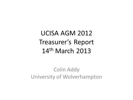 UCISA AGM 2012 Treasurer’s Report 14 th March 2013 Colin Addy University of Wolverhampton.