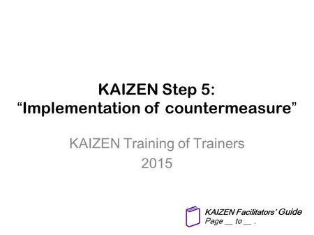 KAIZEN Step 5: “Implementation of countermeasure” KAIZEN Training of Trainers 2015 KAIZEN Facilitators’ Guide Page __ to __.