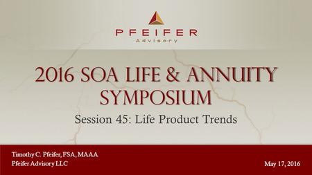 1 2016 sOA Life & Annuity Symposium Session 45: Life Product Trends Timothy C. Pfeifer, FSA, MAAA Pfeifer Advisory LLC May 17, 2016.