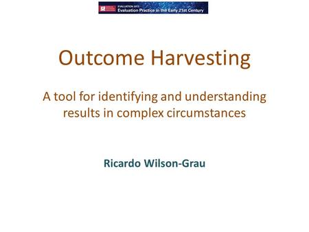 Outcome Harvesting A tool for identifying and understanding results in complex circumstances Ricardo Wilson-Grau.