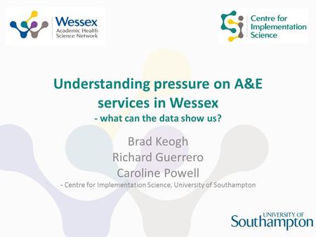 Understanding pressure on A&E services in Wessex - what can the data show us? Brad Keogh Richard Guerrero Caroline Powell - Centre for Implementation Science,