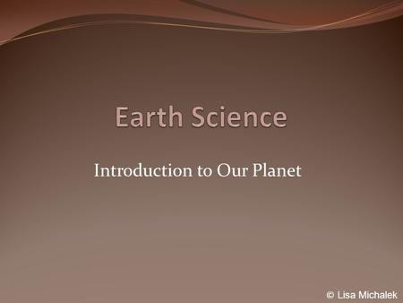 Introduction to Our Planet © Lisa Michalek. Earth Science The study of our planet, systems, and setting in the universe. What will we study this year?