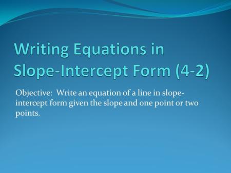 Objective: Write an equation of a line in slope- intercept form given the slope and one point or two points.