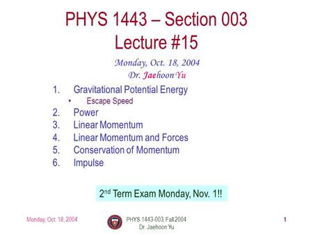 Monday, Oct. 18, 2004PHYS 1443-003, Fall 2004 Dr. Jaehoon Yu 1 1.Gravitational Potential Energy Escape Speed 2.Power 3.Linear Momentum 4.Linear Momentum.