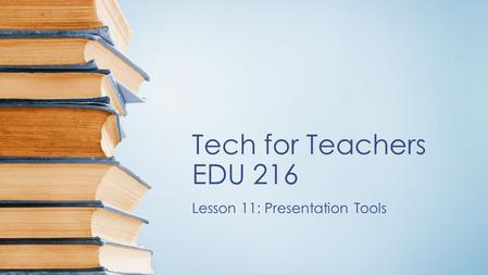 Tech for Teachers EDU 216 Lesson 11: Presentation Tools.